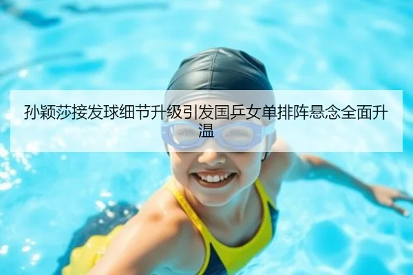 孙颖莎接发球细节升级引发国乒女单排阵悬念全面升温